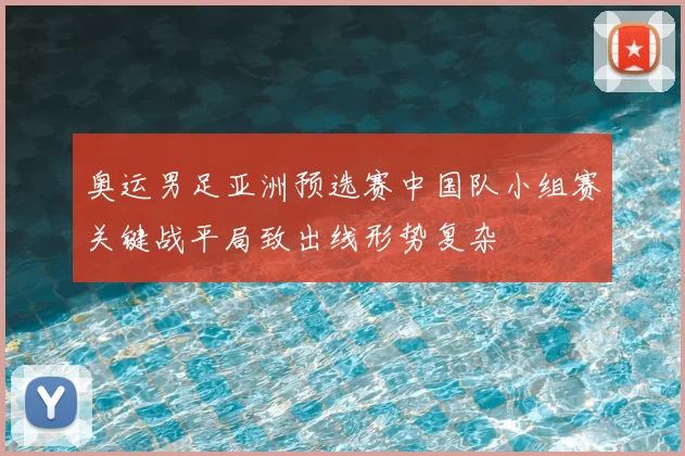 奥运男足亚洲预选赛中国队小组赛关键战平局致出线形势复杂
